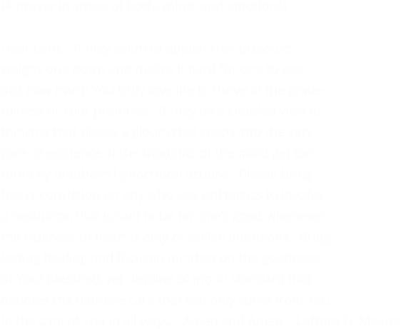 (A prayer in stress of body, mind, and emotions)  Dear Lord,   It may seem to appear that pressure weighs one down and makes it hard for one to see  just how much You truly love life to thrive in the grate- fulness of Your promises.  It may be a clouded view of  thinking that places a gloom that seeps into the very  core of existence, if the thoughts of the mind get tor- tured by another’s hypocritical actions.  Please bring  heavy conviction on any who use evil tactics to involve a resolution that is said to be for one’s good whenever  the trueness of heart is only of selfish intentions.  Bring lasting healing and focused mindset on the goodness of Your blessings yet displine of moral standard that denotes the ultimate care that can only come from You. In the care of You in all ways,   Amen and Amen    LaNora G. Means